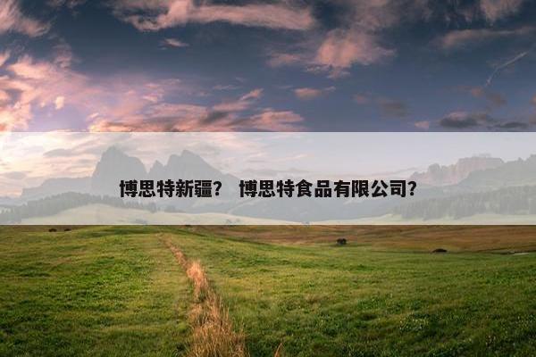 博思特新疆？ 博思特食品有限公司？