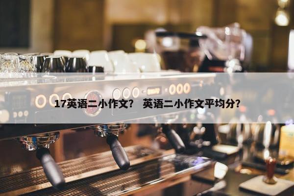 17英语二小作文？ 英语二小作文平均分？