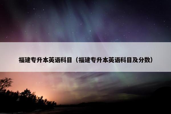 福建专升本英语科目（福建专升本英语科目及分数）