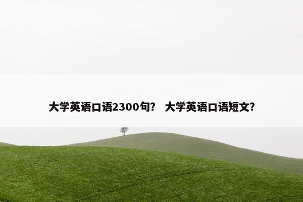 大学英语口语2300句？ 大学英语口语短文？