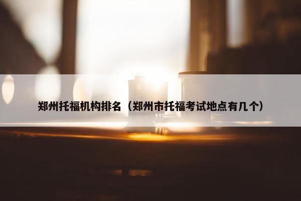 郑州托福机构排名（郑州市托福考试地点有几个）