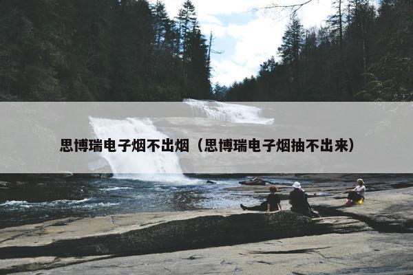 思博瑞电子烟不出烟（思博瑞电子烟抽不出来）