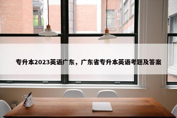 专升本2023英语广东，广东省专升本英语考题及答案