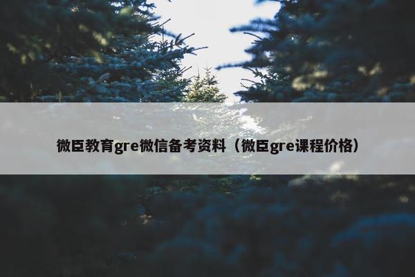 微臣教育gre微信备考资料（微臣gre课程价格）