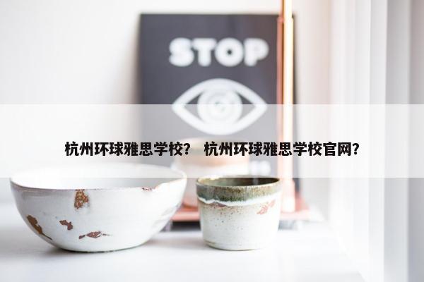 杭州环球雅思学校？ 杭州环球雅思学校官网？