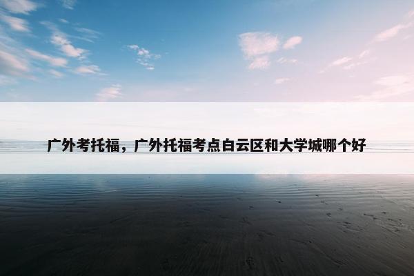 广外考托福，广外托福考点白云区和大学城哪个好