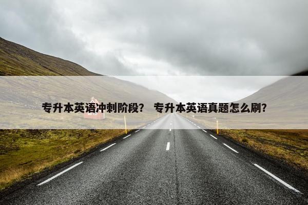 专升本英语冲刺阶段？ 专升本英语真题怎么刷？