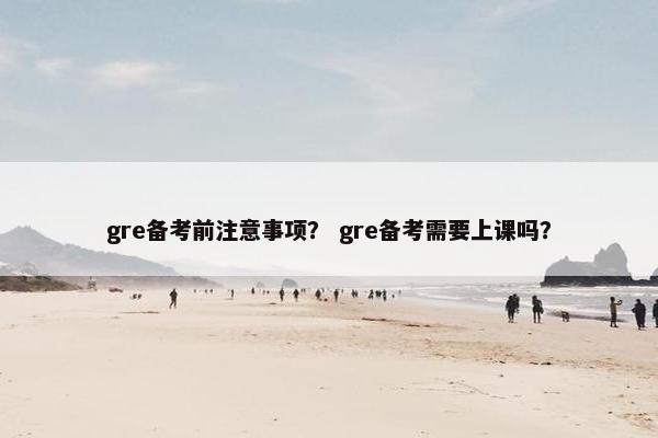 gre备考前注意事项？ gre备考需要上课吗？