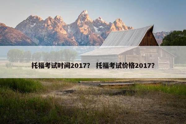 托福考试时间2017？ 托福考试价格2017？