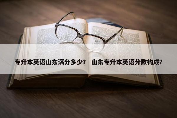 专升本英语山东满分多少？ 山东专升本英语分数构成？