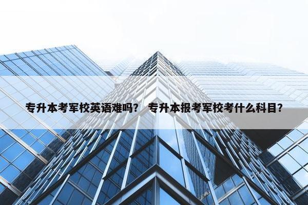 专升本考军校英语难吗？ 专升本报考军校考什么科目？