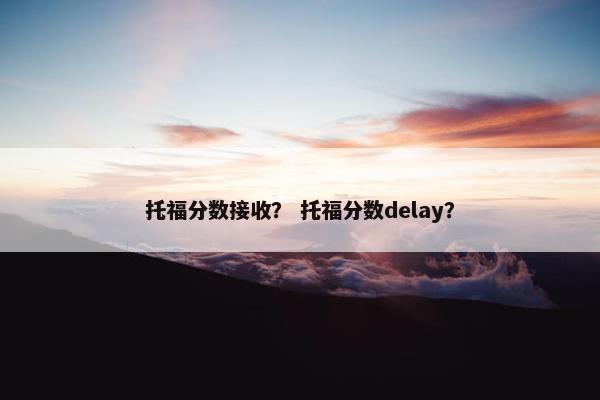 托福分数接收？ 托福分数delay？