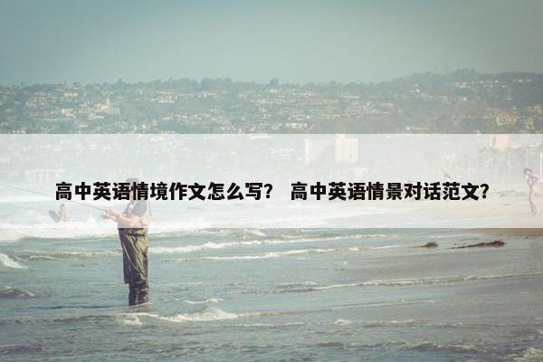 高中英语情境作文怎么写？ 高中英语情景对话范文？