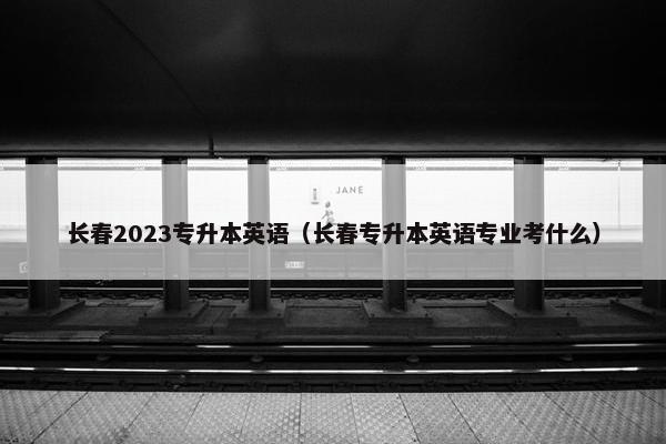 长春2023专升本英语（长春专升本英语专业考什么）