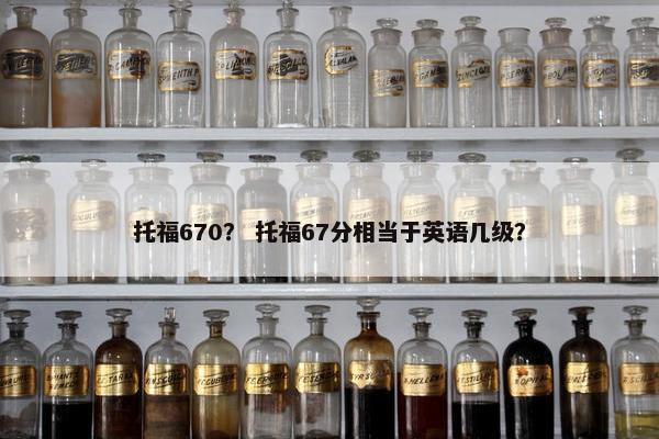 托福670？ 托福67分相当于英语几级？