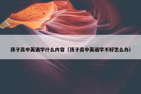 孩子高中英语学什么内容（孩子高中英语学不好怎么办）