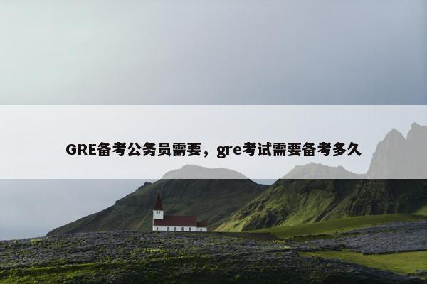 GRE备考公务员需要，gre考试需要备考多久