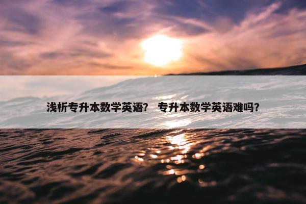 浅析专升本数学英语？ 专升本数学英语难吗？
