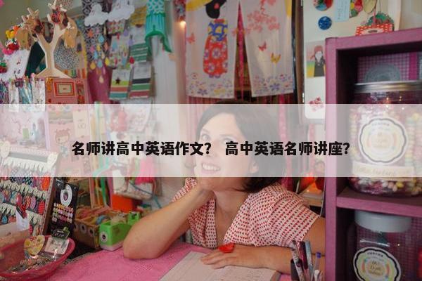 名师讲高中英语作文？ 高中英语名师讲座？