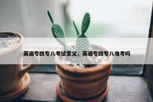 英语专四专八考试意义，英语专四专八难考吗