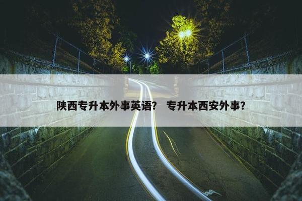 陕西专升本外事英语？ 专升本西安外事？