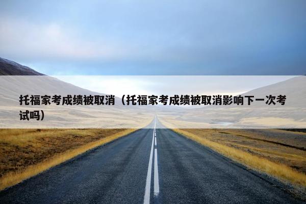 托福家考成绩被取消（托福家考成绩被取消影响下一次考试吗）