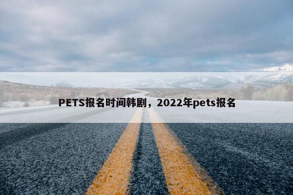 PETS报名时间韩剧，2022年pets报名