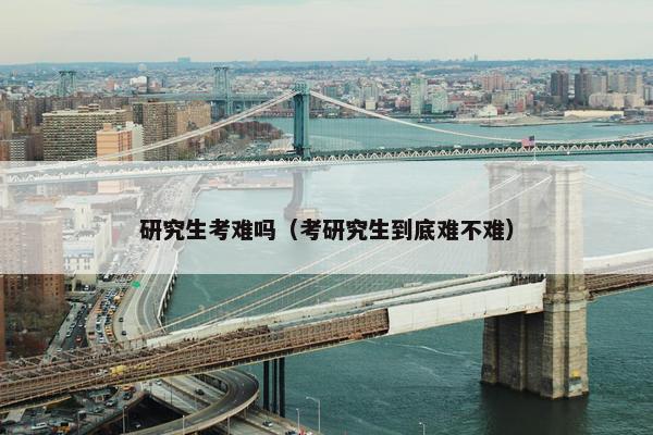 研究生考难吗（考研究生到底难不难）