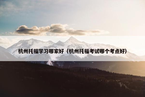 杭州托福学习哪家好（杭州托福考试哪个考点好）
