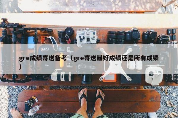gre成绩寄送备考（gre寄送最好成绩还是所有成绩）