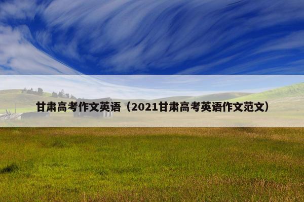 甘肃高考作文英语（2021甘肃高考英语作文范文）