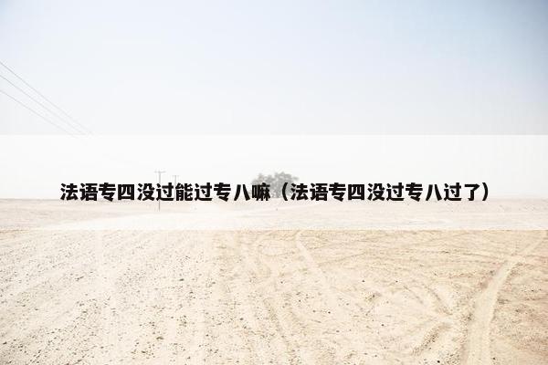 法语专四没过能过专八嘛（法语专四没过专八过了）