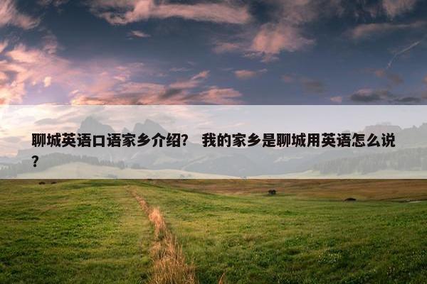 聊城英语口语家乡介绍？ 我的家乡是聊城用英语怎么说？
