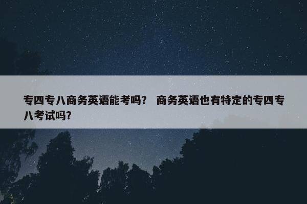 专四专八商务英语能考吗？ 商务英语也有特定的专四专八考试吗？