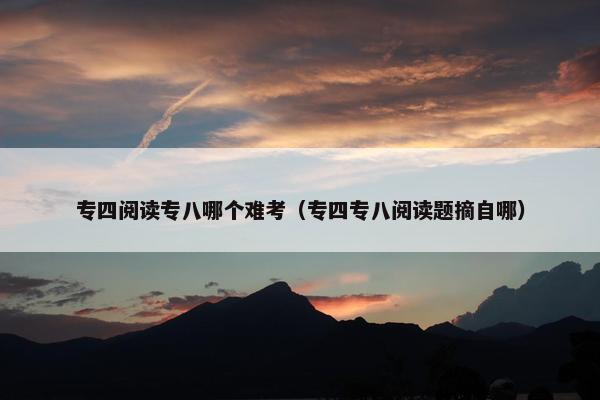 专四阅读专八哪个难考（专四专八阅读题摘自哪）