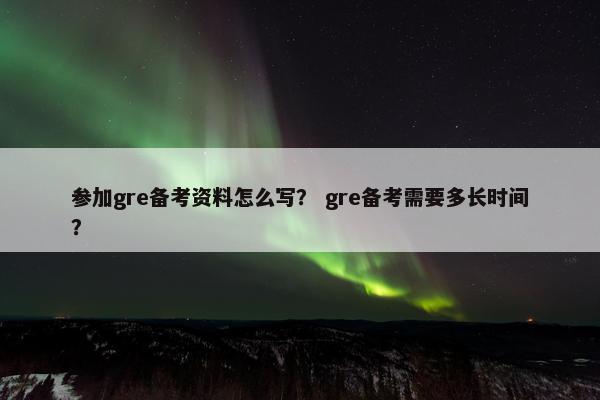 参加gre备考资料怎么写？ gre备考需要多长时间？