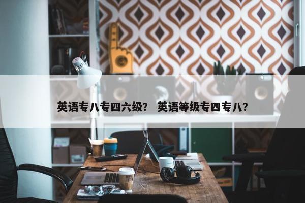英语专八专四六级？ 英语等级专四专八？