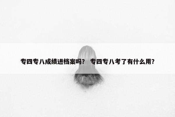 专四专八成绩进档案吗？ 专四专八考了有什么用？