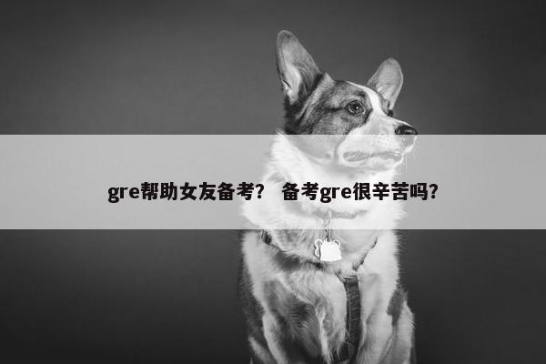gre帮助女友备考？ 备考gre很辛苦吗？