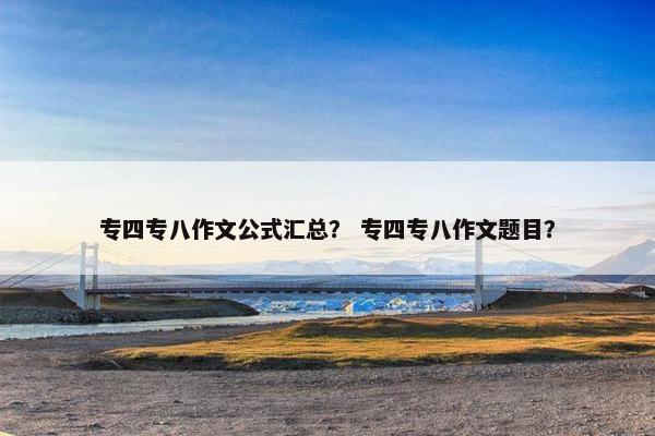 专四专八作文公式汇总？ 专四专八作文题目？