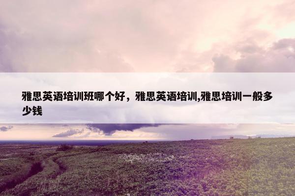 雅思英语培训班哪个好，雅思英语培训,雅思培训一般多少钱