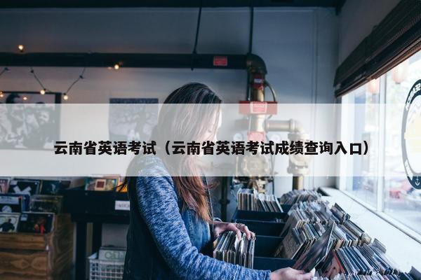 云南省英语考试（云南省英语考试成绩查询入口）