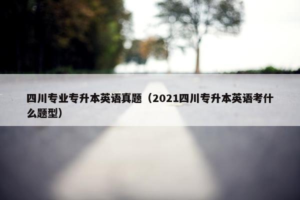 四川专业专升本英语真题（2021四川专升本英语考什么题型）