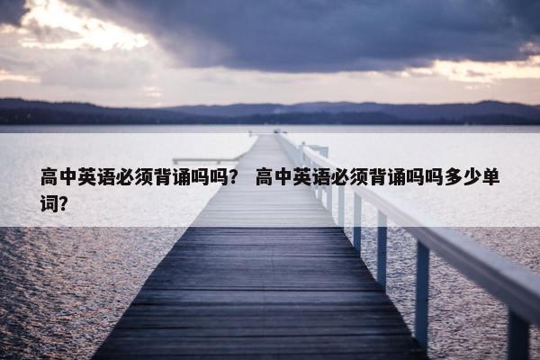 高中英语必须背诵吗吗？ 高中英语必须背诵吗吗多少单词？