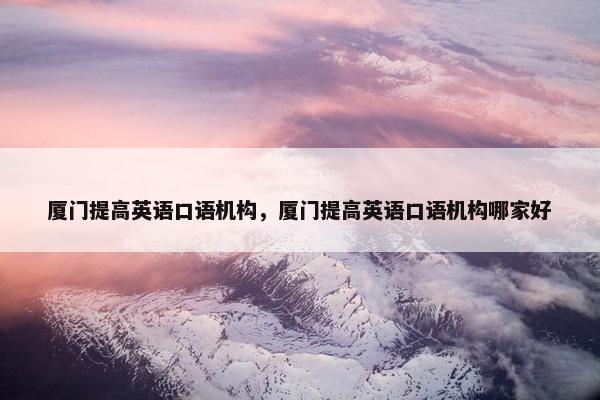 厦门提高英语口语机构，厦门提高英语口语机构哪家好