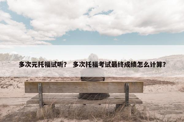 多次元托福试听？ 多次托福考试最终成绩怎么计算？