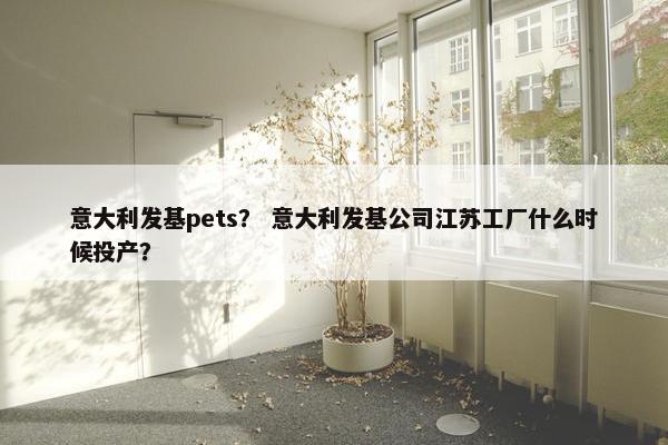意大利发基pets？ 意大利发基公司江苏工厂什么时候投产？