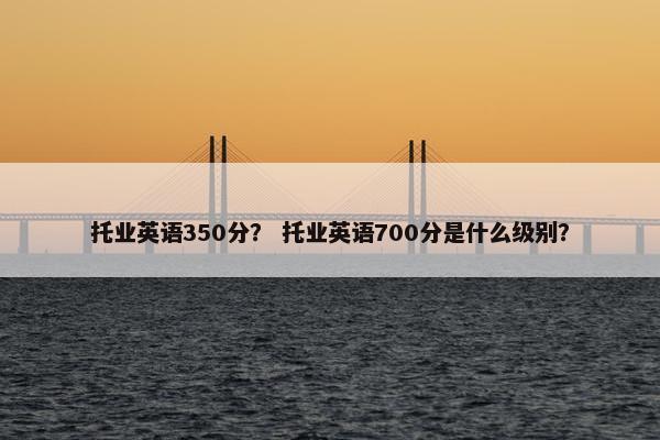 托业英语350分？ 托业英语700分是什么级别？