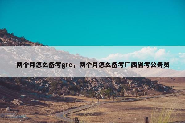 两个月怎么备考gre，两个月怎么备考广西省考公务员
