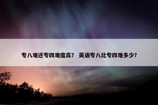 专八难还专四难度高？ 英语专八比专四难多少？